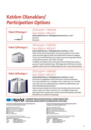 Katılım Olanakları/
Participation Options
Paket 1/Package 1

225 Euro/m2 + %18 KDV
Euro 225/m2+ %18 V.A.T.

Katılım Bedeli 225 Euro + KDV/Application fee 225 Euro + V.A.T
Boş alan/
Raw space

Paket 2/Package 2

255 Euro/m2 + %18 KDV
Euro 255/m2+ %18 V.A.T.

Katılım Bedeli 225 Euro + KDV/Application fee 225 Euro + V.A.T
Paket 1’e ilave olarak, Stand yapımı, alın yazısının yazılması, halı, kurulan
stand alanından bağımsız olmak üzere 3kW elektrik kullanımını sağlayan
3’lü priz, 3m2’ye 100 Watt’lık spot ve spotların yanması için gereken elektrik
enerjisi (3kW monofaze, 220 V, 50Hz. 3’lü priz)/
In addition to Package 1, stand construction, fascia with lettering, carpet, a
group of 3 sockets suitable for max. 3kW energy load, 3kW Power connection
regardless of the stand area, 100W spotlight per each. 3 sqm will be provided.

Paket 3/Package 3

275 Euro/m2 + %18 KDV
Euro 275/m2+ %18 V.A.T.

Katılım Bedeli 225 Euro + KDV/Application fee 225 Euro + V.A.T
Stand alanı ve aşağıdakileri içeren özel tasarım stand konstrüksiyonu:
Yan ve arka bölmeler, halı , 3 sandalye 1 masa, 1 çöp kutusu, 1m x 1m kilitli
oda, şirket isminin yer aldığı alınlık yazısı, elektrik prizi (Monofaze), spot
ışıklar (100 W/4m²) pakete dahildir./
Space and special design shell scheme stand including: Side and rear walls,
carpet, 3 chairs and 1 table, 1 waste bin, 1m x 1m lockable storage room,
fascia board with company name, electrical Socket (Monophase), spot lights
(100 W/4m²) are included in the package

STANDINIZI FARKLILAŞTIRAN SİZE ÖZEL TASARIM KONSEPTLERİ/
INDIVIDUAL DESIGN CONCEPTS DIFFERENTIATING YOUR STAND
Hannover Fairs Turkey Fuarcılık A.Ş. Inhouse Design Departmanı
Ekonomik ve Şık Stand Çözümleri Sunuyor.

Hannover Fairs Turkey Fuarcılık A.Ş. Inhouse Design Department offers
prestigious and economical exhibition stands

INHOUSE Design Hizmetlerimiz:
■ Modüler stand tasarım ve uygulama
■ Maxima stand tasarım ve uygulama
■ Ahşap stand tasarım ve uygulama
■ Ürün Tasarımı
■ Mimari Uygulamalar

Our services as INHOUSE Design:
■ Modular stand design and application
■ Maxima stand design and application
■ Custom made stand design and application
■ Product Design
■ Architectural Applications

Kısaca; tasarıma dair herşey Inhouse‘da!
Size sunulabilecek en iyi hizmet için INHOUSE Design.
Detaylar için	 : Turhan Arun
Tel	
: +90(0) 212 334 69 60
e-mail	
: turhan.arun@hf-turkey.com
web	
: inhouse.hmist.com.tr

In short, INHOUSE provides anything and everything about design!
INHOUSE Design offers you the best service possible.
For details	 : Turhan Arun
Phone	
: +90(0) 212 334 69 60
e-mail	
: turhan.arun@hf-turkey.com
web	
: inhouse.hmist.com.tr

11

 