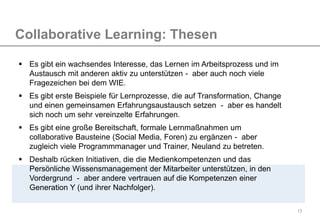 13
Collaborative Learning: Thesen
 Es gibt ein wachsendes Interesse, das Lernen im Arbeitsprozess und im
Austausch mit anderen aktiv zu unterstützen - aber auch noch viele
Fragezeichen bei dem WIE.
 Es gibt erste Beispiele für Lernprozesse, die auf Transformation, Change
und einen gemeinsamen Erfahrungsaustausch setzen - aber es handelt
sich noch um sehr vereinzelte Erfahrungen.
 Es gibt eine große Bereitschaft, formale Lernmaßnahmen um
collaborative Bausteine (Social Media, Foren) zu ergänzen - aber
zugleich viele Programmmanager und Trainer, Neuland zu betreten.
 Deshalb rücken Initiativen, die die Medienkompetenzen und das
Persönliche Wissensmanagement der Mitarbeiter unterstützen, in den
Vordergrund - aber andere vertrauen auf die Kompetenzen einer
Generation Y (und ihrer Nachfolger).
 