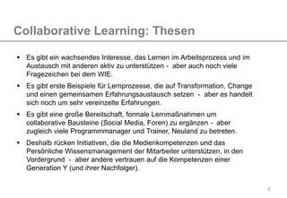 15
Collaborative Learning: Thesen
 Es gibt ein wachsendes Interesse, das Lernen im Arbeitsprozess und im
Austausch mit anderen aktiv zu unterstützen - aber auch noch viele
Fragezeichen bei dem WIE.
 Es gibt erste Beispiele für Lernprozesse, die auf Transformation, Change
und einen gemeinsamen Erfahrungsaustausch setzen - aber es handelt
sich noch um sehr vereinzelte Erfahrungen.
 Es gibt eine große Bereitschaft, formale Lernmaßnahmen um
collaborative Bausteine (Social Media, Foren) zu ergänzen - aber
zugleich viele Programmmanager und Trainer, Neuland zu betreten.
 Deshalb rücken Initiativen, die die Medienkompetenzen und das
Persönliche Wissensmanagement der Mitarbeiter unterstützen, in den
Vordergrund - aber andere vertrauen auf die Kompetenzen einer
Generation Y (und ihrer Nachfolger).
 