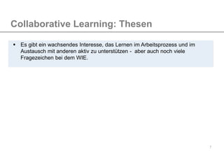 7
Collaborative Learning: Thesen
 Es gibt ein wachsendes Interesse, das Lernen im Arbeitsprozess und im
Austausch mit anderen aktiv zu unterstützen - aber auch noch viele
Fragezeichen bei dem WIE.
 