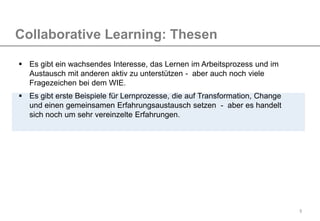 9
Collaborative Learning: Thesen
 Es gibt ein wachsendes Interesse, das Lernen im Arbeitsprozess und im
Austausch mit anderen aktiv zu unterstützen - aber auch noch viele
Fragezeichen bei dem WIE.
 Es gibt erste Beispiele für Lernprozesse, die auf Transformation, Change
und einen gemeinsamen Erfahrungsaustausch setzen - aber es handelt
sich noch um sehr vereinzelte Erfahrungen.
 