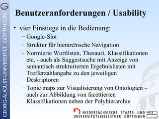 Benutzeranforderungen / Usability
• vier Einstiege in die Bedienung:
  – Google-Slot
  – Struktur für hierarchische Navigation
  – Normierte Wortlisten, Thesauri, Klassifikationen
    etc, - auch als Suggestsuche mit Anzeige von
    semantisch strukturierten Ergebnislisten mit
    Trefferzahlangabe zu den jeweiligen
    Deskriptoren
  – Topic maps zur Visualisierung von Ontologien –
    auch zur Abbildung von facettierten
    Klassifikationen neben der Polyhierarchie
 