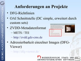 Anforderungen an Projekte
• DFG-Richtlinien
• OAI Schnittstelle (DC simple, erweitert durch
  custom sets)
• ZVDD-Metadatenformat
  – METS / TEI
  – http://zvdd.gdz-cms.de
• Adressierbarkeit einzelner Images (DFG-
  Viewer)
  – http://dfg-viewer.de/
 