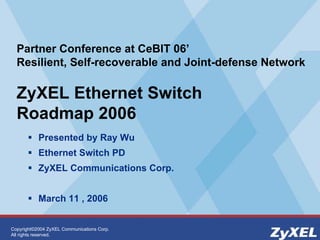 Copyright©2004 ZyXEL Communications Corp.
All rights reserved.
Partner Conference at CeBIT 06’
Resilient, Self-recoverable and Joint-defense Network
ZyXEL Ethernet Switch
Roadmap 2006
! Presented by Ray Wu
! Ethernet Switch PD
! ZyXEL Communications Corp.
! March 11 , 2006
 