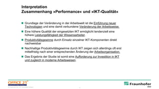 12© Fraunhofer IAO, IAT Universität Stuttgart
Interpretation
Zusammenhang »Performance« und »IKT-Qualität«
 Grundlage der Veränderung in der Arbeitswelt ist die Einführung neuer
Technologien und eine damit verbundene Veränderung der Arbeitsweise.
 Eine höhere Qualität der eingesetzten IKT ermöglicht tendenziell eine
höhere Leistungsfähigkeit der Wissensarbeiter.
 Produktivitätsgewinne durch Einsatz einzelner IKT-Komponenten direkt
nachweisbar
 Nachhaltige Produktivitätsgewinne durch IKT zeigen sich allerdings oft erst
mittelfristig nach einer entsprechenden Änderung der Arbeitsorganisation.
 Das Ergebnis der Studie ist somit eine Aufforderung zur Investition in IKT
und zugleich in moderne Arbeitsweisen.
 