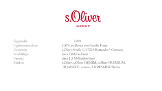 Gegründet 1969
Eigentumsstruktur 100% im Besitz von Familie Freier
Firmensitz s.Oliver-Straße 1, 97228 Rottendorf, Germany
Beschäftigte circa 7.800 weltweit
Umsatz circa 1.5 Milliarden Euro
Marken s.Oliver, s.Oliver DENIM, s.Oliver PREMIUM,
TRIANGLE, comma, LIEBESKIND Berlin
 