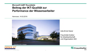 3© Fraunhofer IAO, IAT Universität Stuttgart
Microsoft CeBIT Roundtable
Beitrag der IKT-Qualität zur
Performance der Wissensarbeiter
Hannover, 14.03.2016
Udo-Ernst Haner
Fraunhofer-Institut
für Arbeitswirtschaft
und Organisation IAO
Bild: Fraunhofer ZVE in Stuttgart
Fraunhofer ZVE in Stuttgart
 
