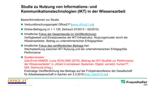 6© Fraunhofer IAO, IAT Universität Stuttgart
Studie zu Nutzung von Informations- und
Kommunikationstechnologien (IKT) in der Wissensarbeit
Basisinformationen zur Studie:
 Verbundforschungsprojekt Office21® (www.office21.de)
 Online-Befragung (n = 1.139, Zeitraum 07/2013 – 02/2015)
 Inhaltlicher Fokus der Gesamtstudie (in Veröffentlichung):
Verfügbarkeit und Einsatzzwecke der IKT-Infrastruktur, Nutzungsmuster durch die
Wissensarbeiter, Beitrag zu unternehmerischen Erfolgsgrößen
 Inhaltlicher Fokus des veröffentlichten Beitrags hier:
Wechselwirkung zwischen IKT-Nutzung und der unternehmerischen Erfolgsgröße
Performance
 Quellenverweis:
Udo-Ernst HANER, Lucia SCHLUND (2016) „Beitrag der IKT-Qualität zur Performance
der Wissensarbeiter“ in „Arbeit in komplexen Systemen. Digital, vernetzt, human?!“,
GfA, Dortmund (Hrsg.)
Erstmalige Veröffentlichung des Beitrags auf der Frühjahrskonferenz der Gesellschaft
für Arbeitswissenschaft in Aachen am 3.3.2016 (http://gfa2016.de)
 