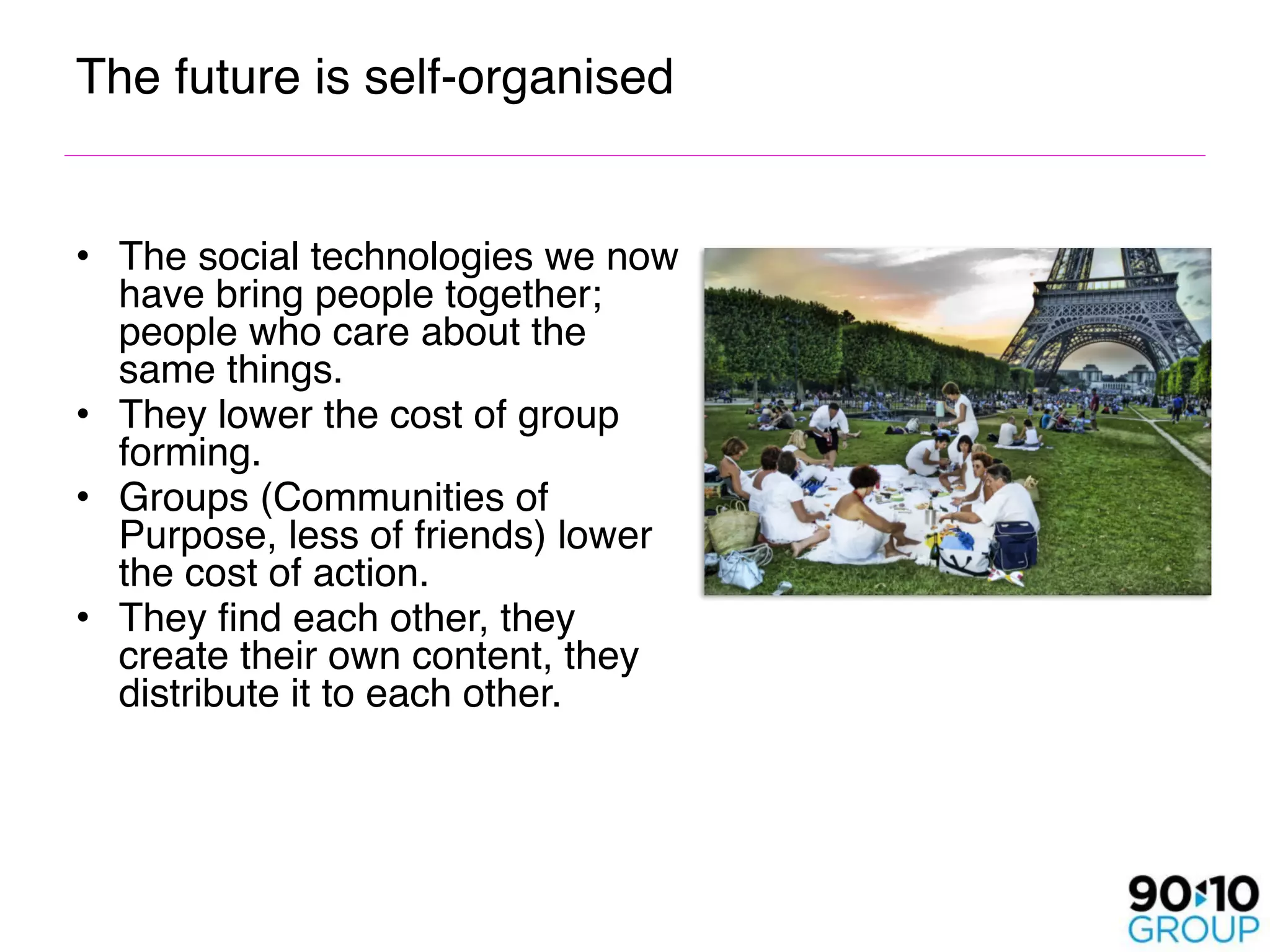 The future is self-organised


• The social technologies we now
  have bring people together;
  people who care about the
  same things.
• They lower the cost of group
  forming.
• Groups (Communities of
  Purpose, less of friends) lower
  the cost of action.
• They find each other, they
  create their own content, they
  distribute it to each other.
 
