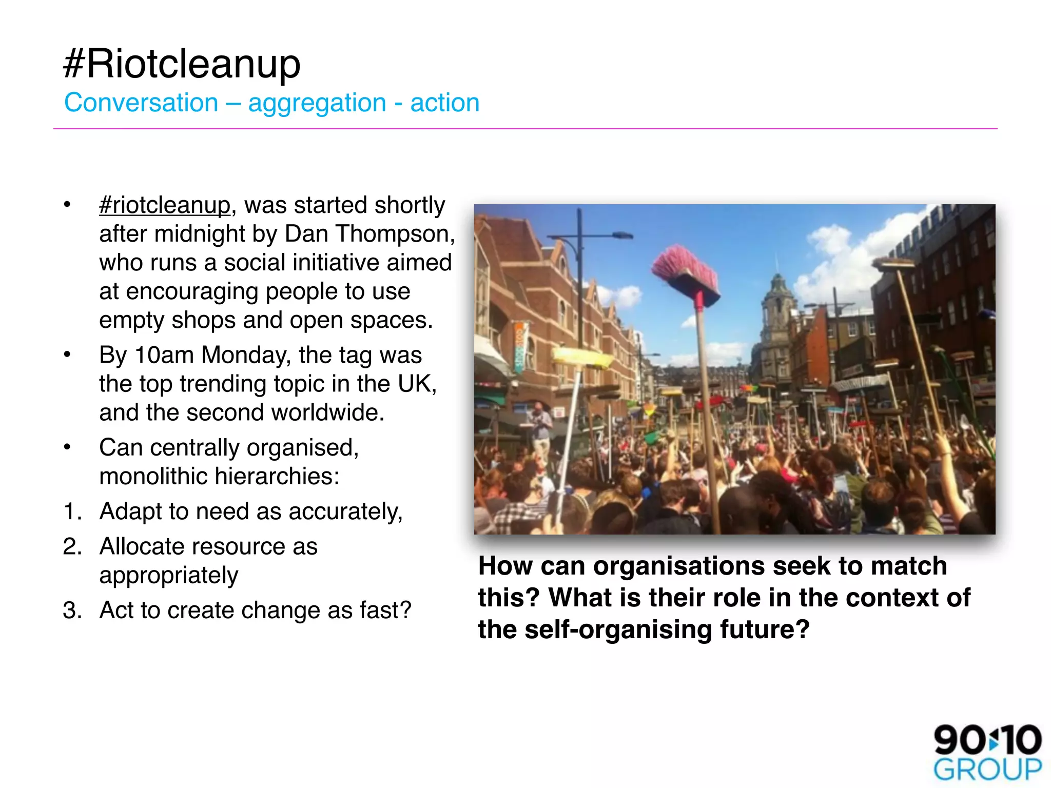 #Riotcleanup
Conversation – aggregation - action


•  #riotcleanup, was started shortly
   after midnight by Dan Thompson,
   who runs a social initiative aimed
   at encouraging people to use
   empty shops and open spaces.
• By 10am Monday, the tag was
   the top trending topic in the UK,
   and the second worldwide.
• Can centrally organised,
   monolithic hierarchies: 
1. Adapt to need as accurately,
2. Allocate resource as
   appropriately
                     How can organisations seek to match
3. Act to create change as fast?
     this? What is their role in the context of
                                    the self-organising future?
 