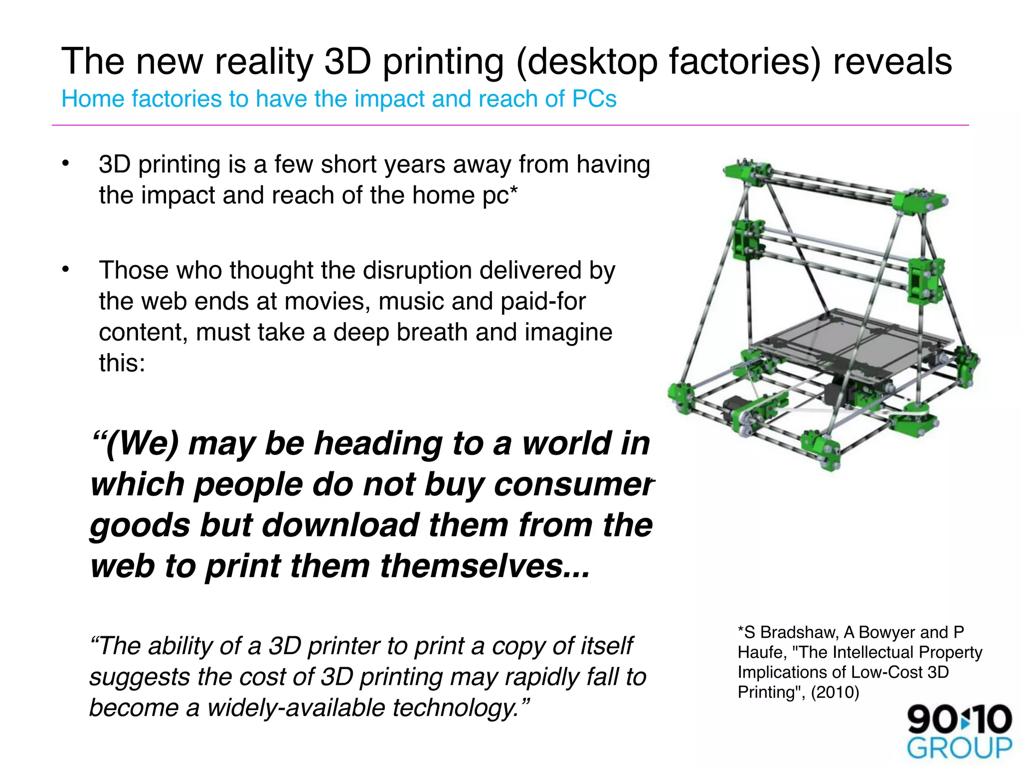 The new reality 3D printing (desktop factories) reveals 
Home factories to have the impact and reach of PCs

•   3D printing is a few short years away from having
    the impact and reach of the home pc*

•   Those who thought the disruption delivered by
    the web ends at movies, music and paid-for
    content, must take a deep breath and imagine
    this:


   “(We) may be heading to a world in
    which people do not buy consumer
    goods but download them from the
    web to print them themselves... 

                                                           *S Bradshaw, A Bowyer and P

 “The ability of a 3D printer to print a copy of itself   Haufe, "The Intellectual Property
  suggests the cost of 3D printing may rapidly fall to     Implications of Low-Cost 3D
                                                           Printing", (2010)
  become a widely-available technology.”
 