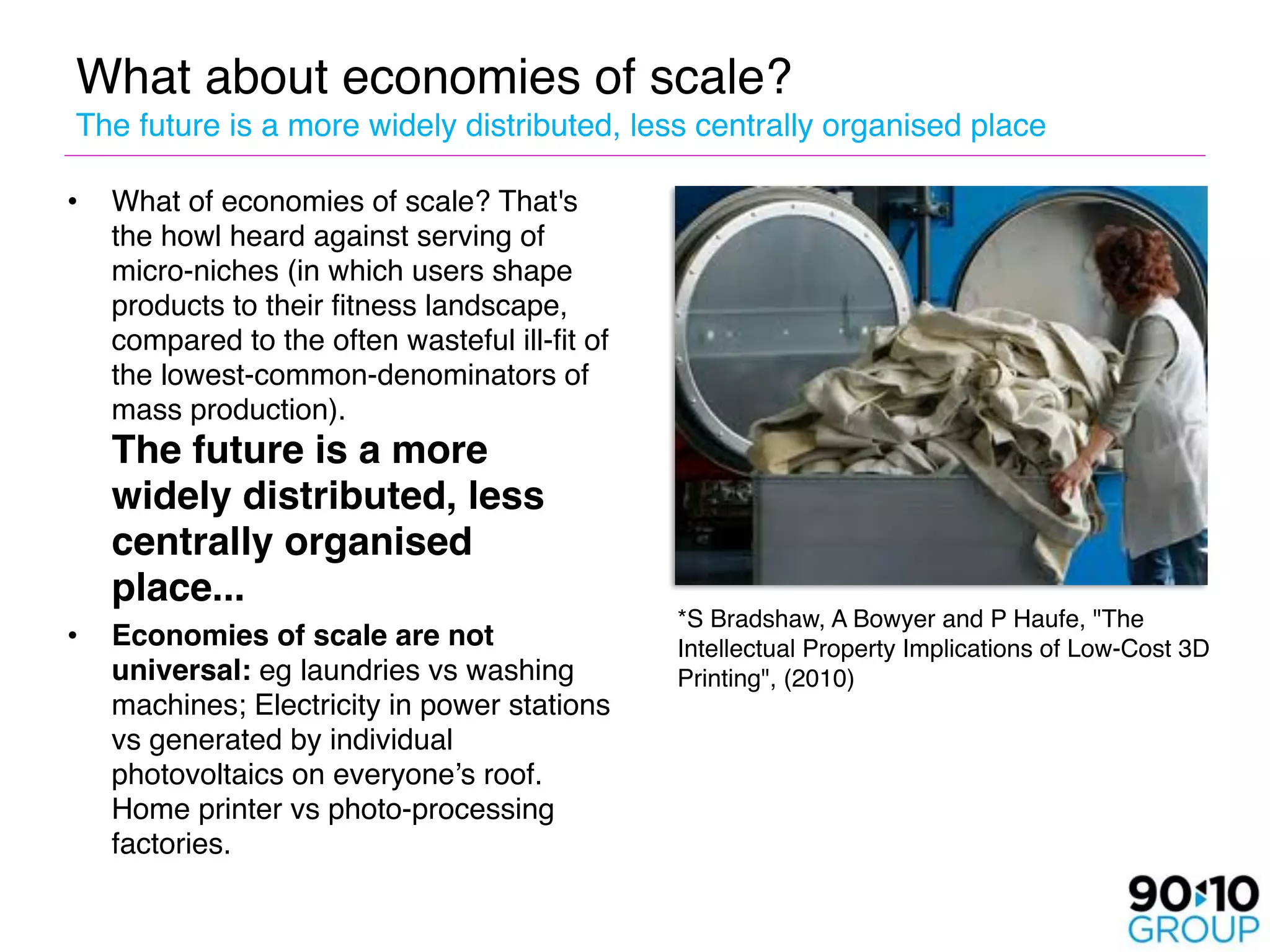 What about economies of scale? 
The future is a more widely distributed, less centrally organised place

•   What of economies of scale? That's
    the howl heard against serving of
    micro-niches (in which users shape
    products to their fitness landscape,
    compared to the often wasteful ill-fit of
    the lowest-common-denominators of
    mass production). 
    The future is a more
    widely distributed, less
    centrally organised
    place...
                                                *S Bradshaw, A Bowyer and P Haufe, "The
•   Economies of scale are not                  Intellectual Property Implications of Low-Cost 3D
    universal: eg laundries vs washing          Printing", (2010)
    machines; Electricity in power stations
    vs generated by individual
    photovoltaics on everyone’s roof.
    Home printer vs photo-processing
    factories.
 