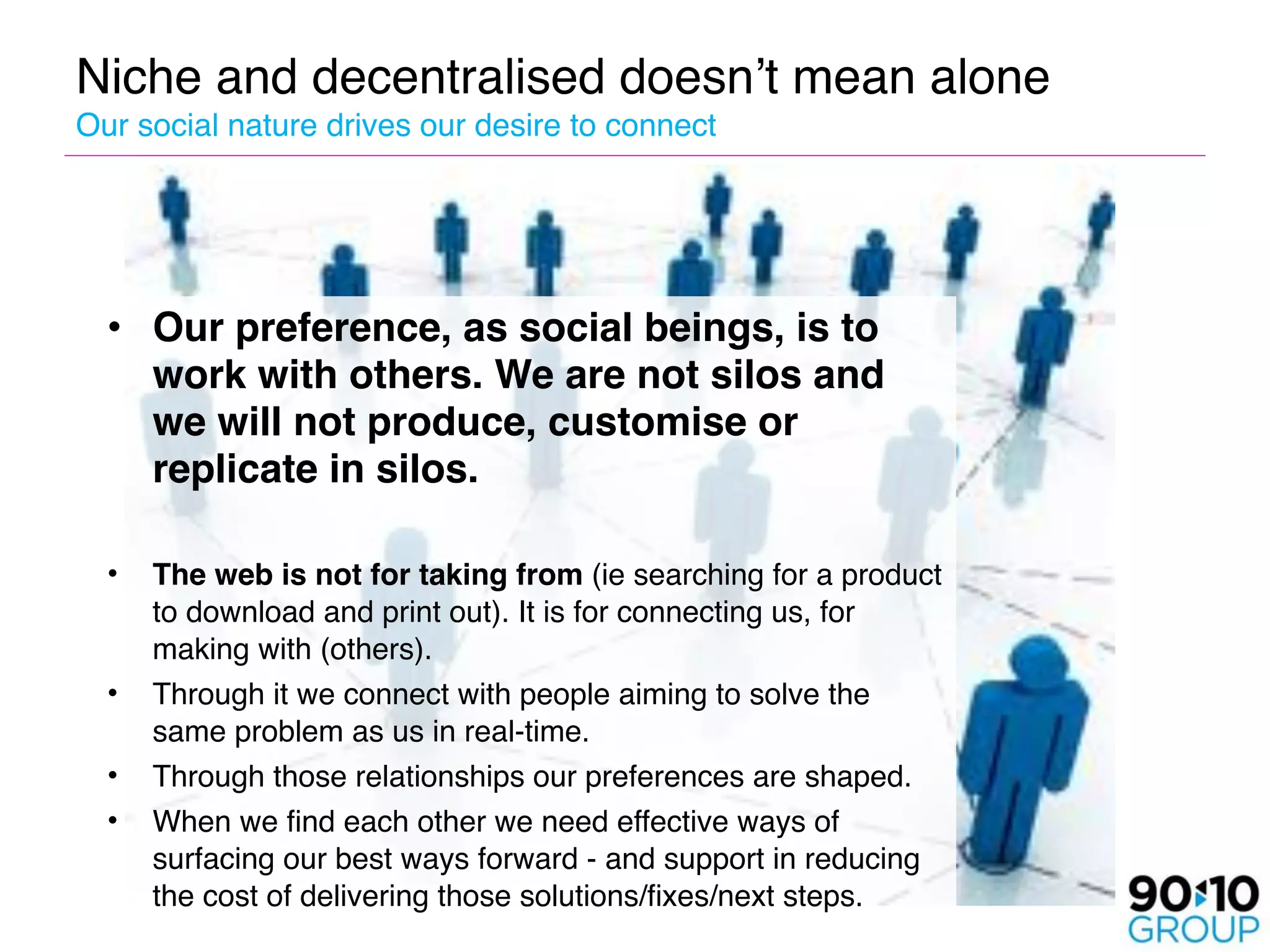 Niche and decentralised doesn’t mean alone 
Our social nature drives our desire to connect




  • Our preference, as social beings, is to
     work with others. We are not silos and
     we will not produce, customise or
     replicate in silos.
   
  •   The web is not for taking from (ie searching for a product
      to download and print out). It is for connecting us, for
      making with (others).
  •   Through it we connect with people aiming to solve the
      same problem as us in real-time. 
  •   Through those relationships our preferences are shaped.
  •   When we find each other we need effective ways of
      surfacing our best ways forward - and support in reducing
      the cost of delivering those solutions/fixes/next steps.
 