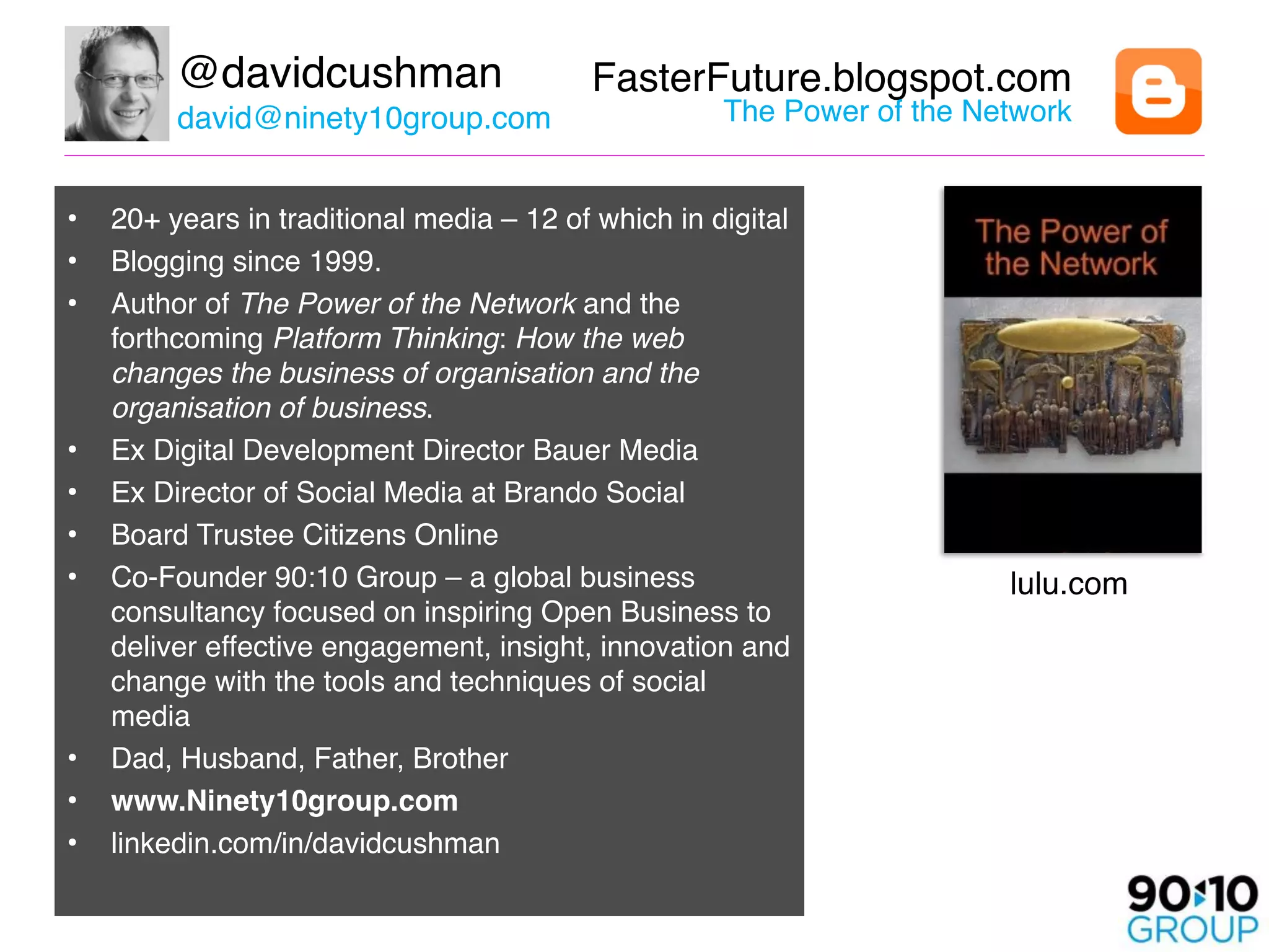 @davidcushman                     FasterFuture.blogspot.com 
         david@ninety10group.com                     The Power of the Network 


•   20+ years in traditional media – 12 of which in digital
•   Blogging since 1999.
•   Author of The Power of the Network and the
    forthcoming Platform Thinking: How the web
    changes the business of organisation and the
    organisation of business.
•   Ex Digital Development Director Bauer Media
•   Ex Director of Social Media at Brando Social
•   Board Trustee Citizens Online
•   Co-Founder 90:10 Group – a global business                           lulu.com
    consultancy focused on inspiring Open Business to
    deliver effective engagement, insight, innovation and
    change with the tools and techniques of social
    media
•   Dad, Husband, Father, Brother
•   www.Ninety10group.com 
•   linkedin.com/in/davidcushman
 