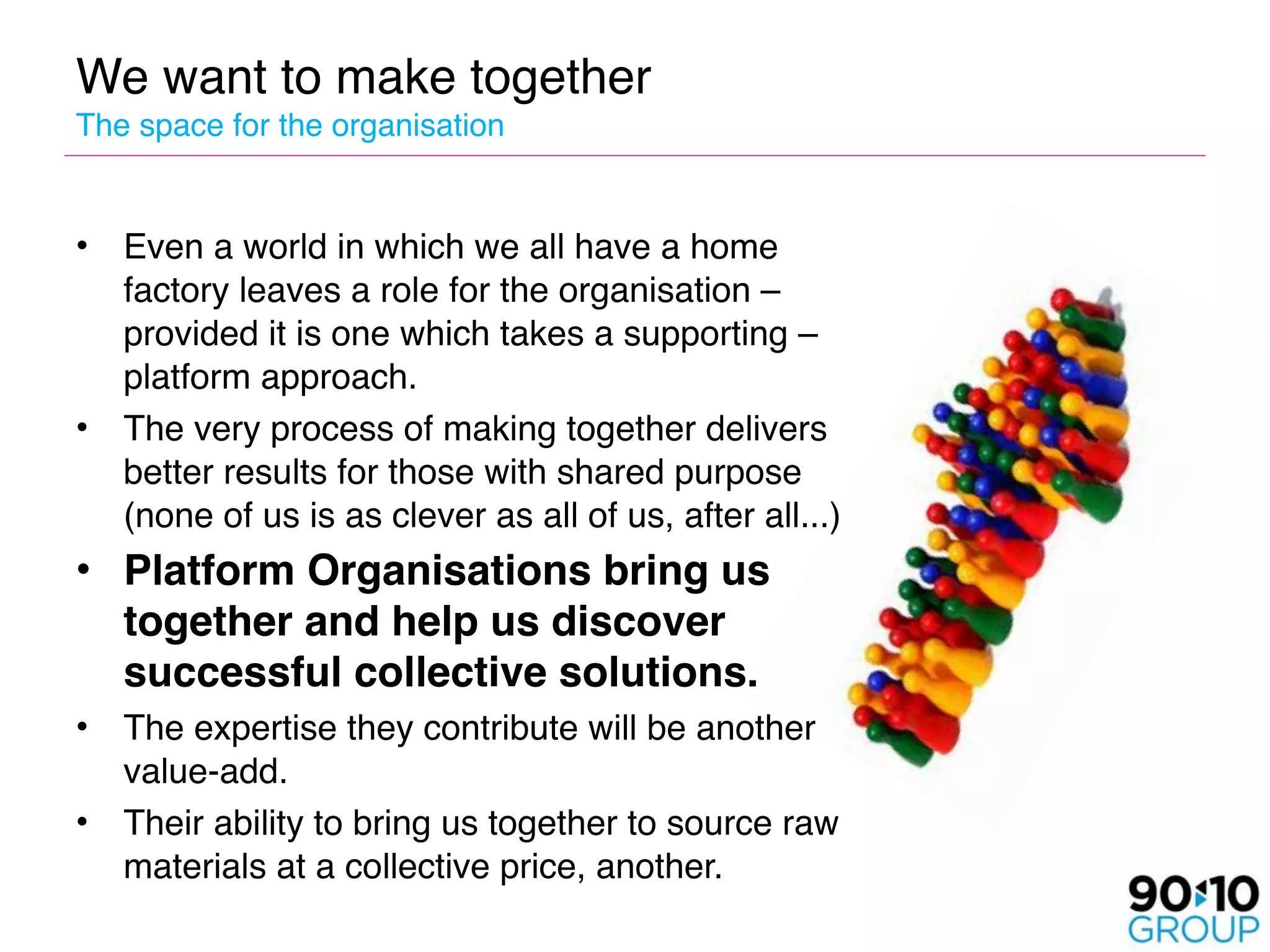 We want to make together 
The space for the organisation


•   Even a world in which we all have a home
    factory leaves a role for the organisation –
    provided it is one which takes a supporting –
    platform approach.
•   The very process of making together delivers
    better results for those with shared purpose
    (none of us is as clever as all of us, after all...)
• Platform Organisations bring us
  together and help us discover
  successful collective solutions.
•   The expertise they contribute will be another
    value-add. 
•   Their ability to bring us together to source raw
    materials at a collective price, another.
 