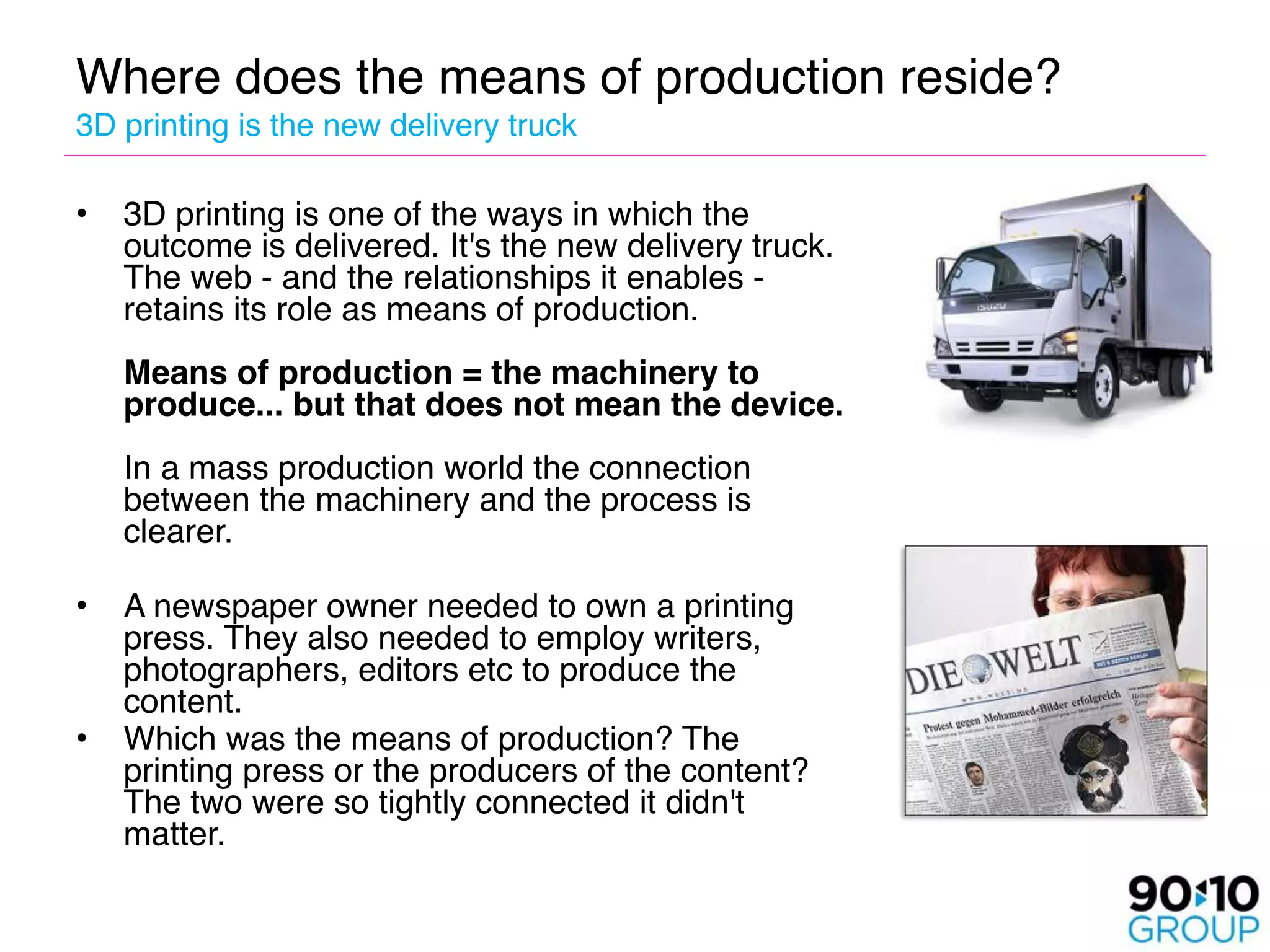 Where does the means of production reside? 
3D printing is the new delivery truck

•   3D printing is one of the ways in which the
    outcome is delivered. It's the new delivery truck.
    The web - and the relationships it enables -
    retains its role as means of production.  
     
    Means of production = the machinery to
    produce... but that does not mean the device. 
     
    In a mass production world the connection
    between the machinery and the process is
    clearer.
 
• A newspaper owner needed to own a printing
   press. They also needed to employ writers,
   photographers, editors etc to produce the
   content. 
• Which was the means of production? The
   printing press or the producers of the content?
   The two were so tightly connected it didn't
   matter. 
    
 