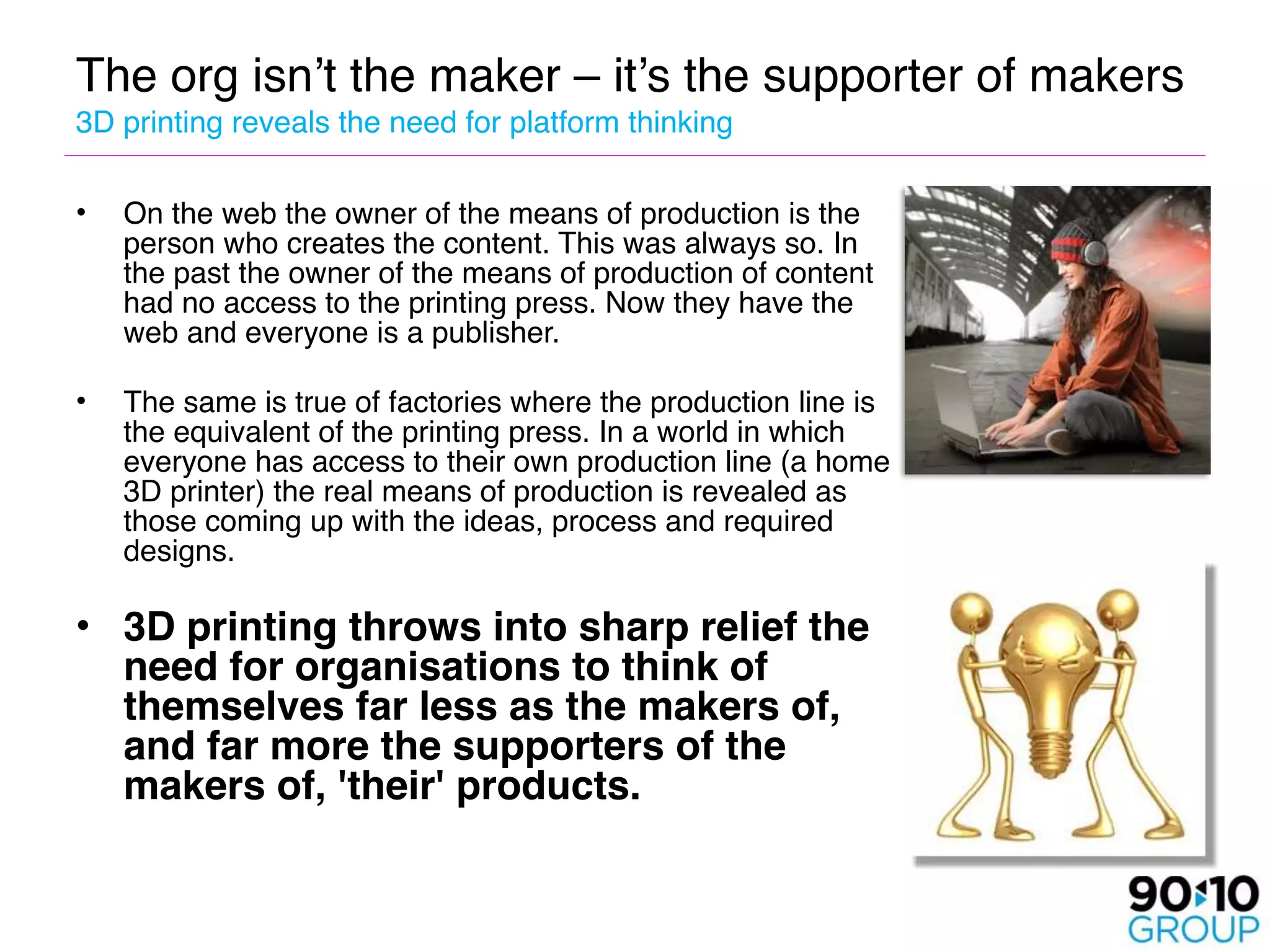 The org isn’t the maker – it’s the supporter of makers 
3D printing reveals the need for platform thinking

•   On the web the owner of the means of production is the
    person who creates the content. This was always so. In
    the past the owner of the means of production of content
    had no access to the printing press. Now they have the
    web and everyone is a publisher. 

•   The same is true of factories where the production line is
    the equivalent of the printing press. In a world in which
    everyone has access to their own production line (a home
    3D printer) the real means of production is revealed as
    those coming up with the ideas, process and required
    designs.

• 3D printing throws into sharp relief the
  need for organisations to think of
  themselves far less as the makers of,
  and far more the supporters of the
  makers of, 'their' products. 
   
     
 