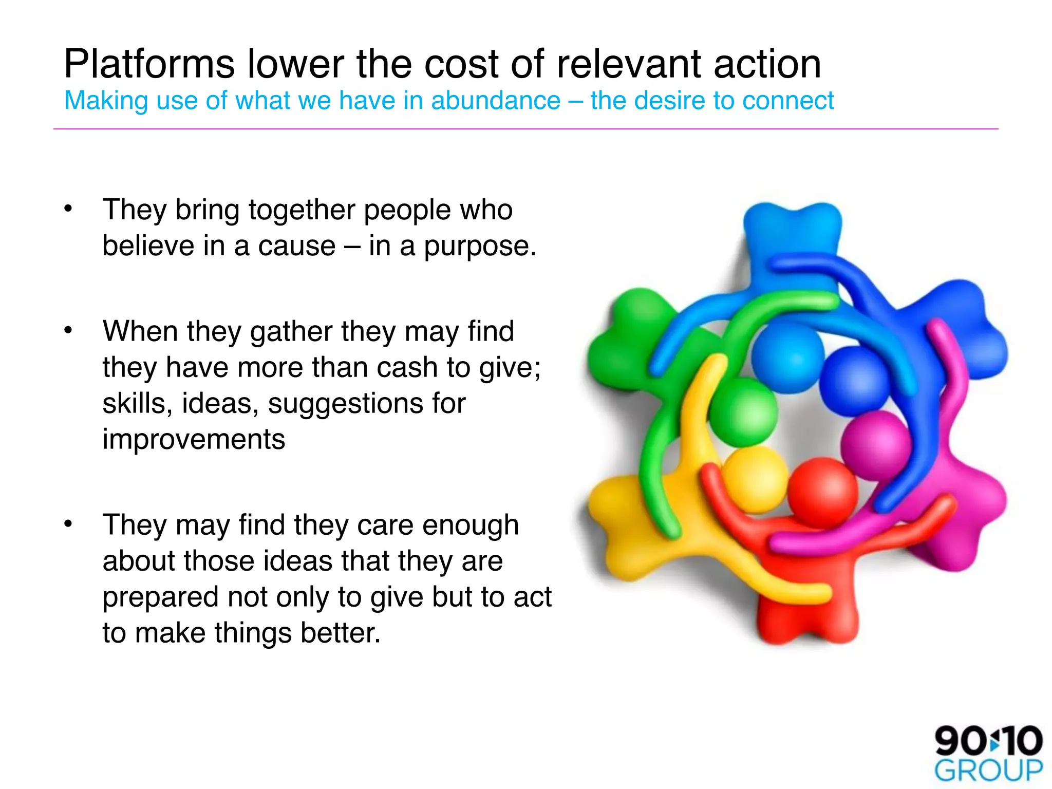 Platforms lower the cost of relevant action
Making use of what we have in abundance – the desire to connect



•   They bring together people who
    believe in a cause – in a purpose.

•   When they gather they may find
    they have more than cash to give;
    skills, ideas, suggestions for
    improvements

•   They may find they care enough
    about those ideas that they are
    prepared not only to give but to act
    to make things better.
 