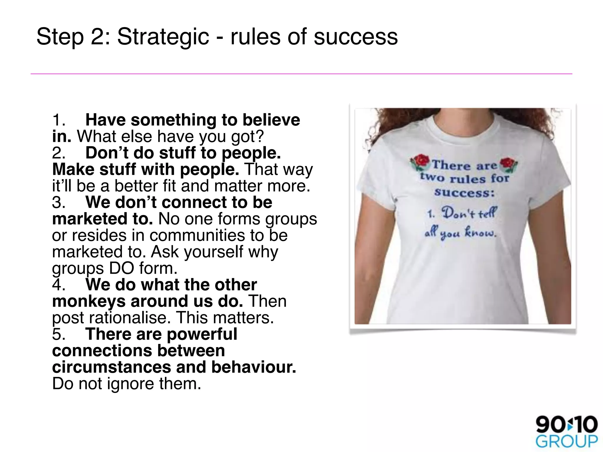 Step 2: Strategic - rules of success



 1.    Have something to believe
  in. What else have you got? 
  2.    Don’t do stuff to people.
  Make stuff with people. That way
  it’ll be a better fit and matter more. 
  3.    We don’t connect to be
  marketed to. No one forms groups
  or resides in communities to be
  marketed to. Ask yourself why
  groups DO form. 
  4.    We do what the other
  monkeys around us do. Then
  post rationalise. This matters. 
  5.    There are powerful
  connections between
  circumstances and behaviour.
  Do not ignore them.
 