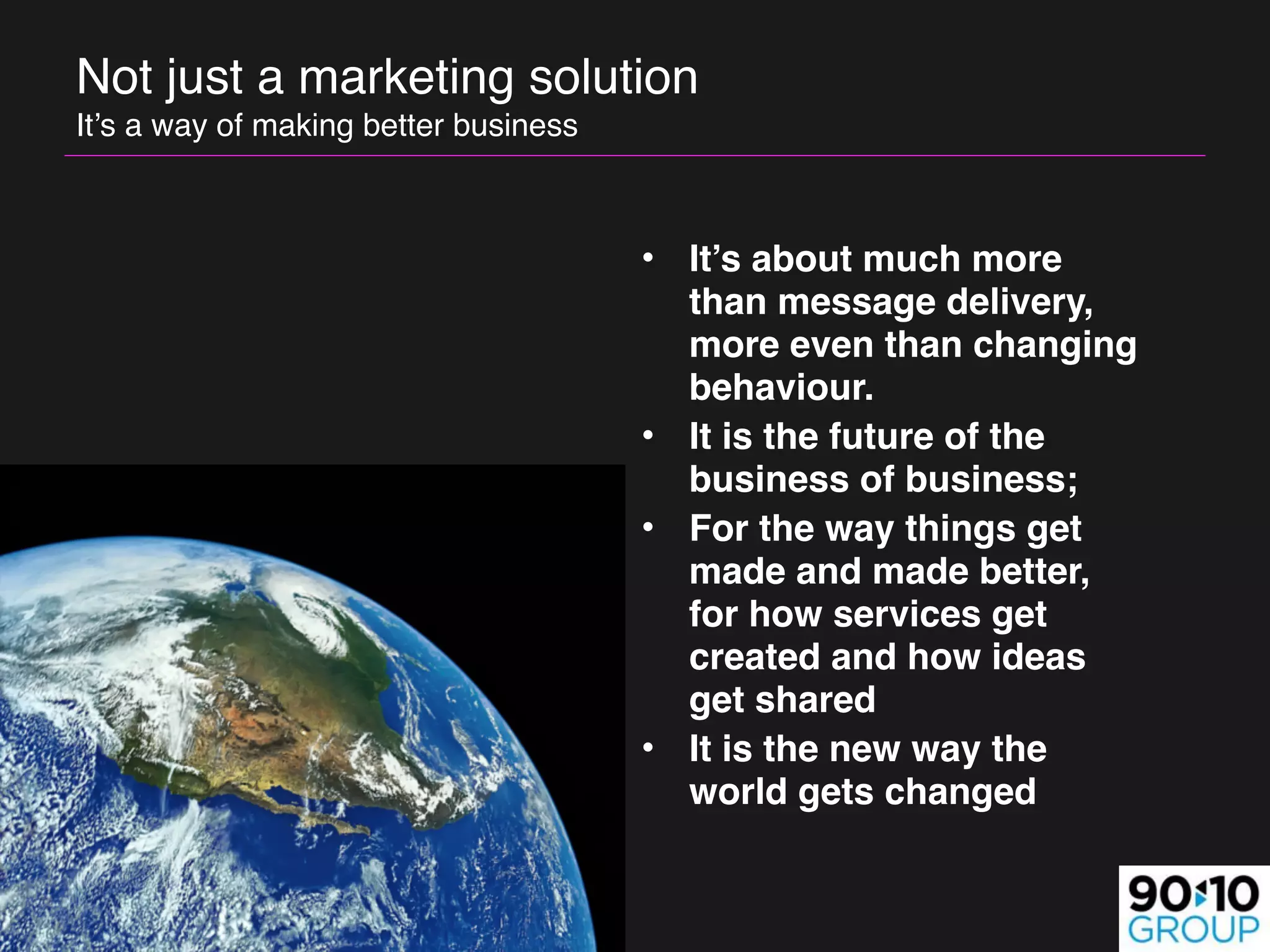 Not just a marketing solution 
It’s a way of making better business



                                       • It’s about much more
                                         than message delivery,
                                         more even than changing
                                         behaviour.
                                       • It is the future of the
                                         business of business;
                                       • For the way things get
                                         made and made better,
                                         for how services get
                                         created and how ideas
                                         get shared 
                                       • It is the new way the
                                         world gets changed
 