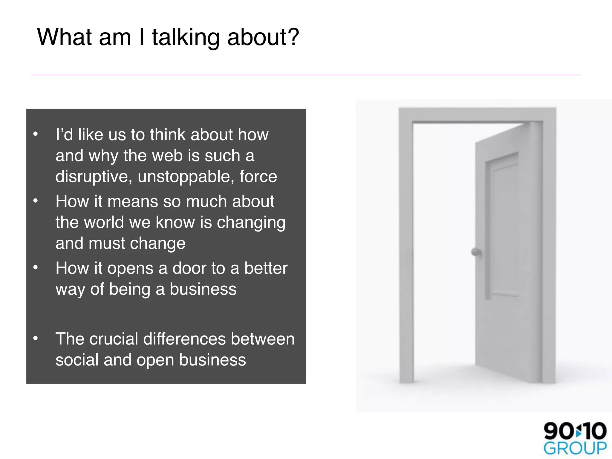 What am I talking about? 


•   I’d like us to think about how
    and why the web is such a
    disruptive, unstoppable, force
•   How it means so much about
    the world we know is changing
    and must change
•   How it opens a door to a better
    way of being a business

•   The crucial differences between
    social and open business
 