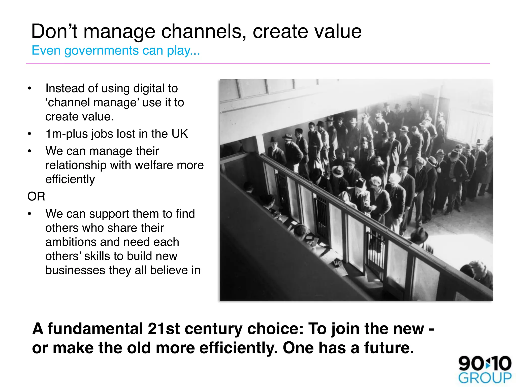 Don’t manage channels, create value
Even governments can play...

•    Instead of using digital to
     ‘channel manage’ use it to
     create value.
•    1m-plus jobs lost in the UK
•    We can manage their
     relationship with welfare more
     efficiently
OR
• We can support them to find
  others who share their
  ambitions and need each
  others’ skills to build new
  businesses they all believe in



    A fundamental 21st century choice: To join the new -
    or make the old more efﬁciently. One has a future.
 