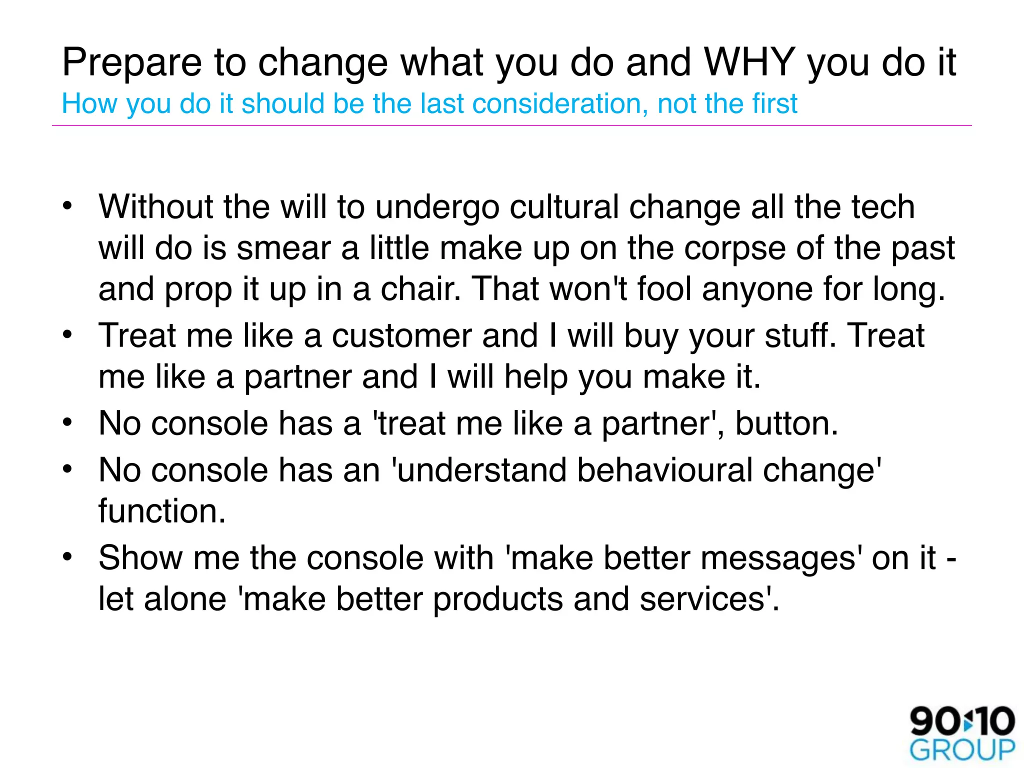 Prepare to change what you do and WHY you do it 
How you do it should be the last consideration, not the first


• Without the will to undergo cultural change all the tech
  will do is smear a little make up on the corpse of the past
  and prop it up in a chair. That won't fool anyone for long. 
• Treat me like a customer and I will buy your stuff. Treat
  me like a partner and I will help you make it. 
• No console has a 'treat me like a partner', button. 
• No console has an 'understand behavioural change'
  function. 
• Show me the console with 'make better messages' on it -
  let alone 'make better products and services'.
 