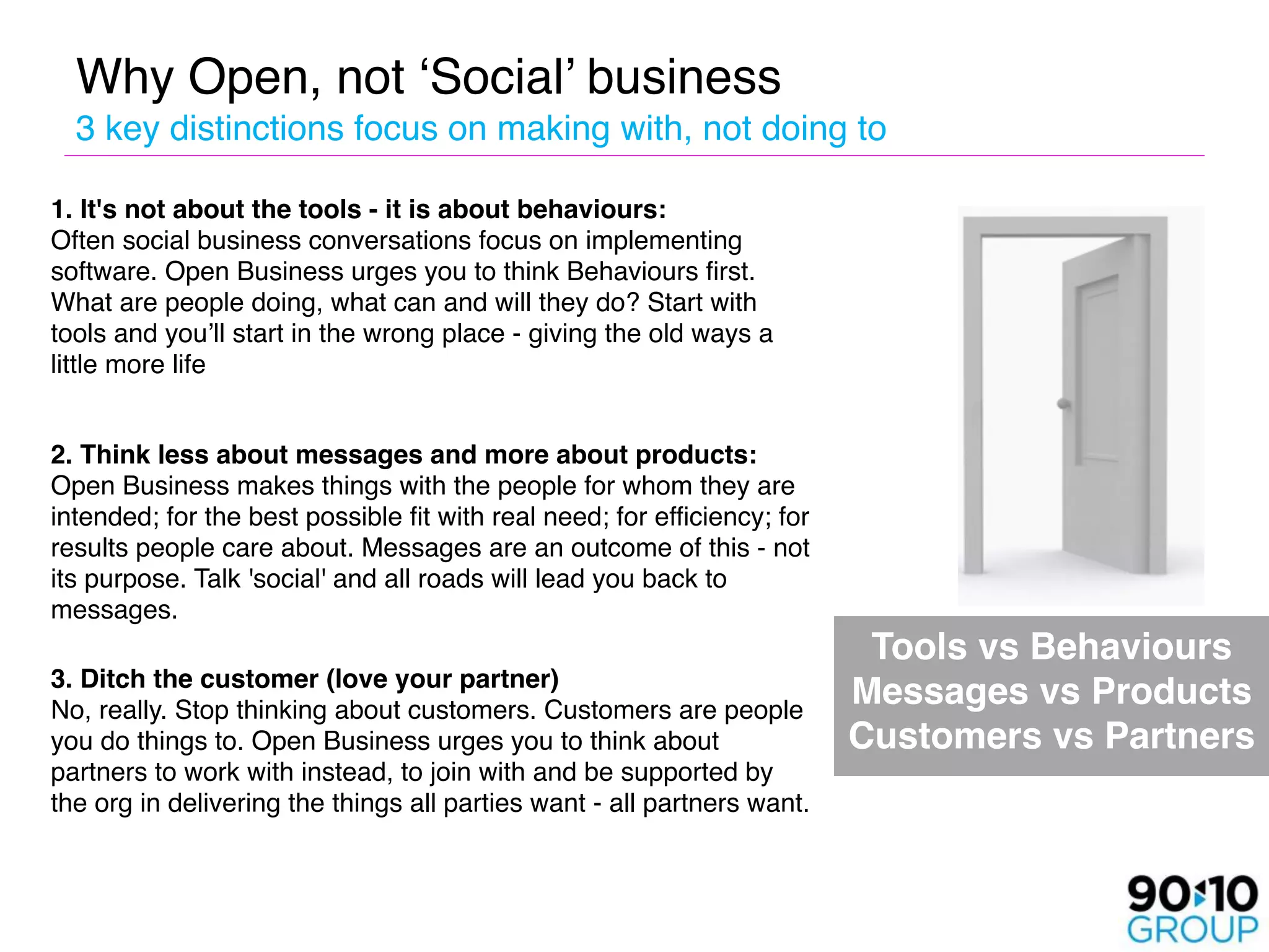 Why Open, not ‘Social’ business 
        3 key distinctions focus on making with, not doing to


 1. It's not about the tools - it is about behaviours:  
  Often social business conversations focus on implementing
  software. Open Business urges you to think Behaviours first.
  What are people doing, what can and will they do? Start with
  tools and you’ll start in the wrong place - giving the old ways a
  little more life
 
    2. Think less about messages and more about products:
    Open Business makes things with the people for whom they are
    intended; for the best possible fit with real need; for efficiency; for
    results people care about. Messages are an outcome of this - not
    its purpose. Talk 'social' and all roads will lead you back to
    messages.  
    
                                                                          Tools vs Behaviours  

 3. Ditch the customer (love your partner) 
  No, really. Stop thinking about customers. Customers are people
                                                                              Messages vs Products 
  you do things to. Open Business urges you to think about                    Customers vs Partners
  partners to work with instead, to join with and be supported by
  the org in delivering the things all parties want - all partners want.  
 