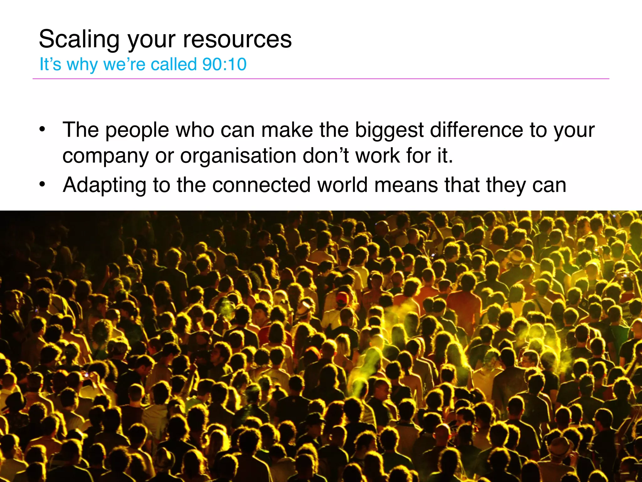 Scaling your resources
It’s why we’re called 90:10


• The people who can make the biggest difference to your
  company or organisation don’t work for it.
• Adapting to the connected world means that they can
 