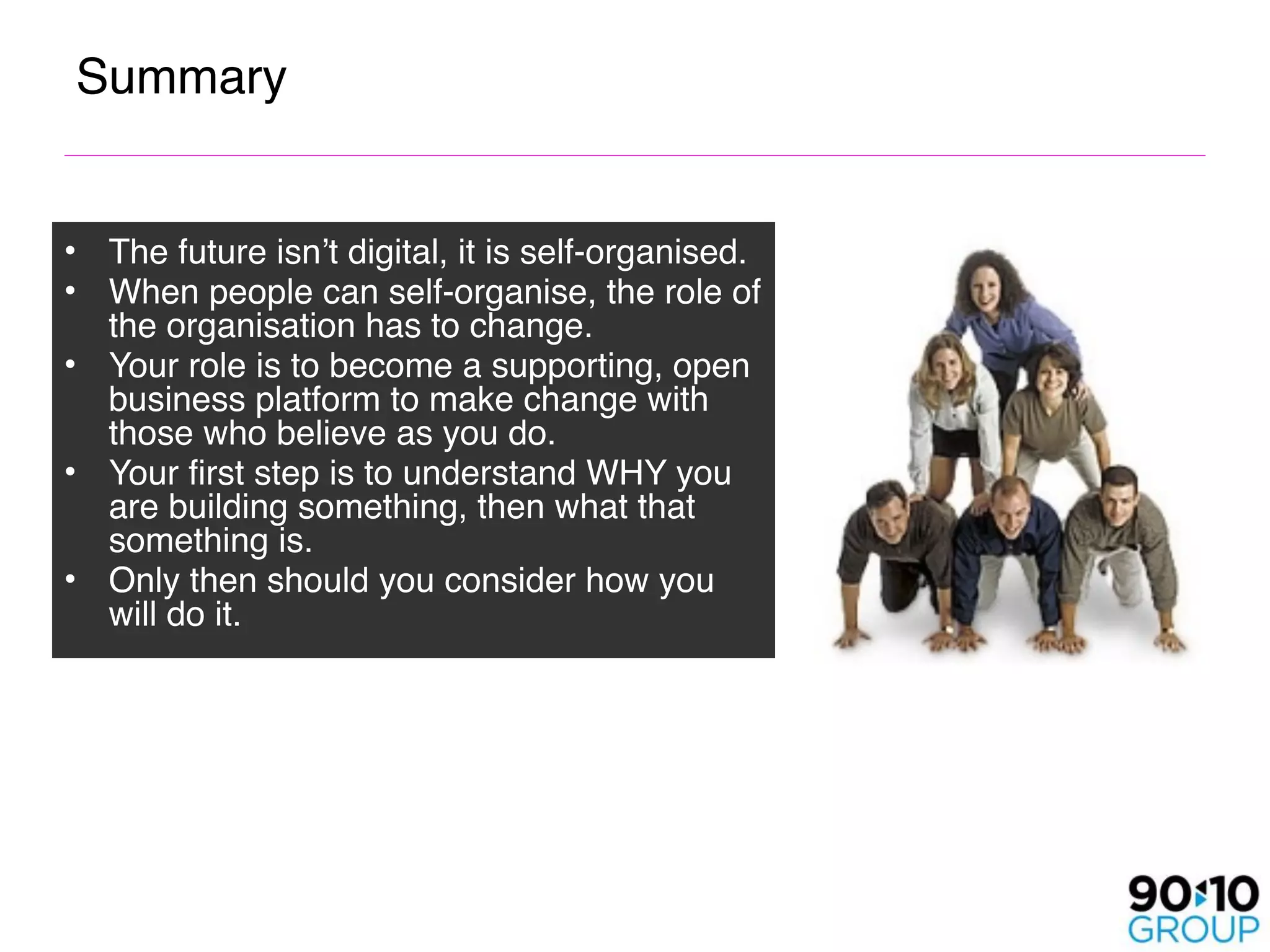 Summary


• The future isn’t digital, it is self-organised.
• When people can self-organise, the role of
  the organisation has to change.
• Your role is to become a supporting, open
  business platform to make change with
  those who believe as you do.
• Your first step is to understand WHY you
  are building something, then what that
  something is. 
• Only then should you consider how you
  will do it.
 