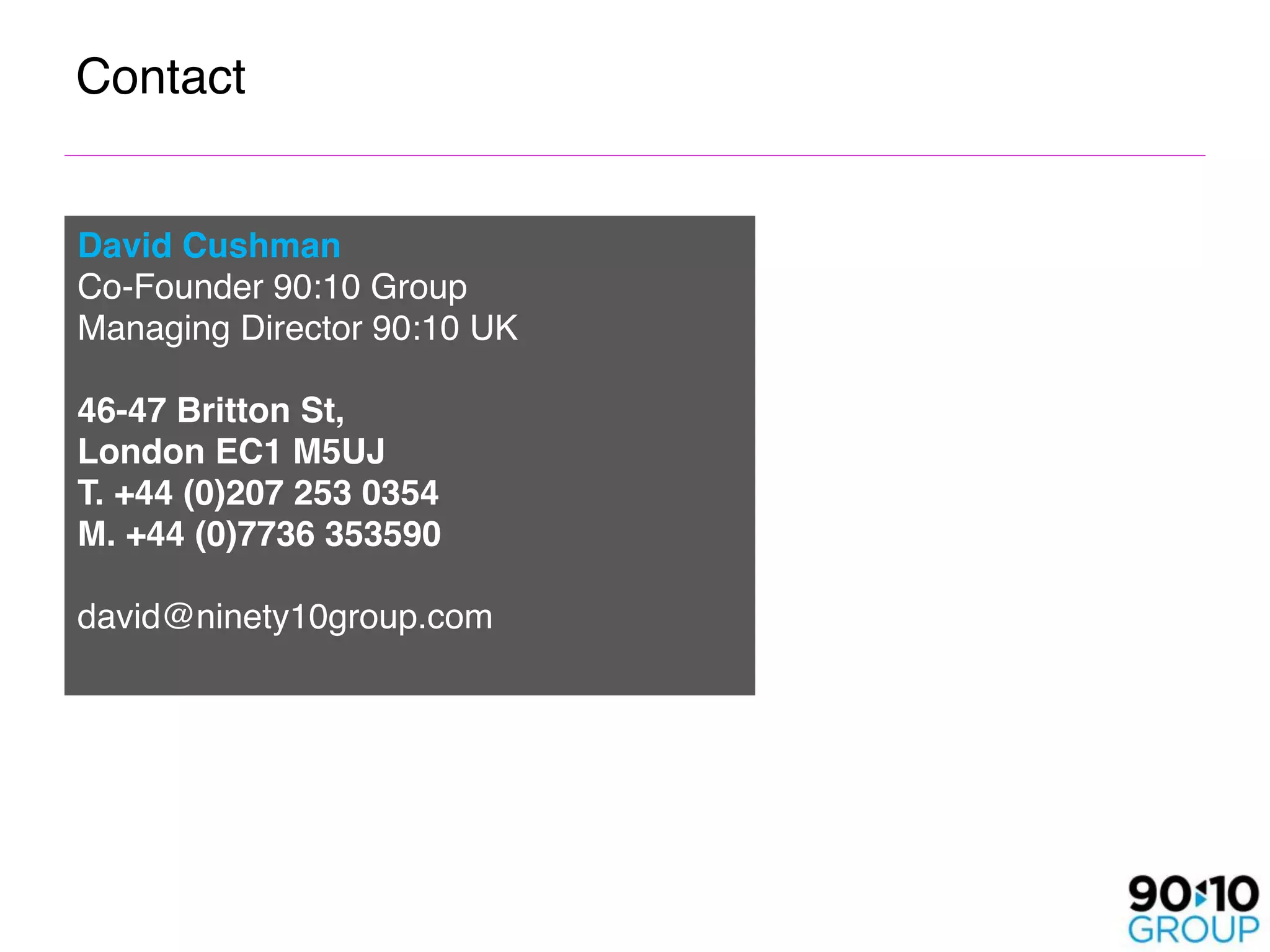 Contact


David Cushman
Co-Founder 90:10 Group
Managing Director 90:10 UK

46-47 Britton St, 
London EC1 M5UJ
T. +44 (0)207 253 0354
M. +44 (0)7736 353590

david@ninety10group.com
 
