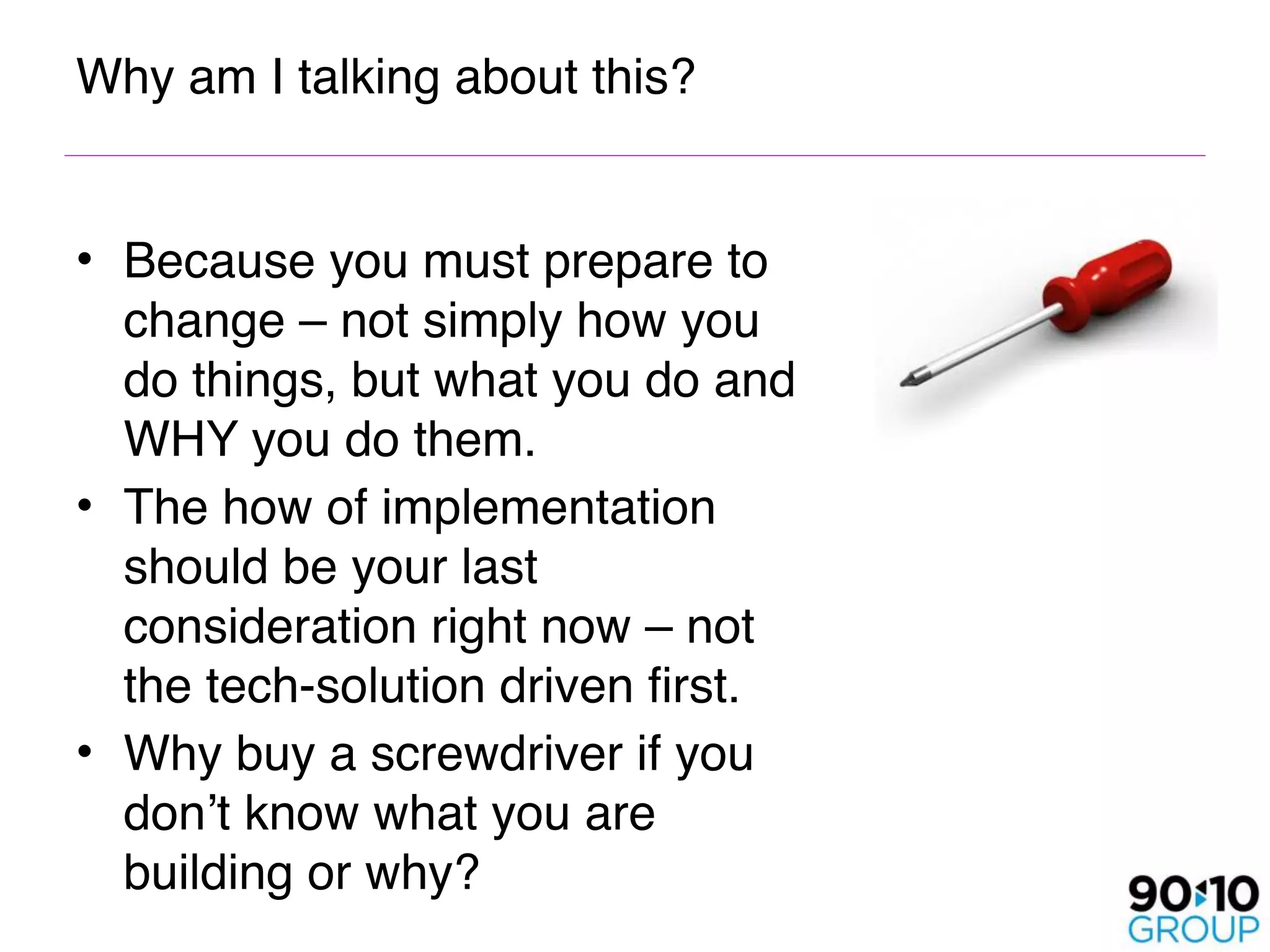 Why am I talking about this?


• Because you must prepare to
  change – not simply how you
  do things, but what you do and
  WHY you do them.
• The how of implementation
  should be your last
  consideration right now – not
  the tech-solution driven first.
• Why buy a screwdriver if you
  don’t know what you are
  building or why?
 
