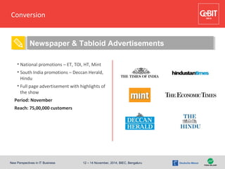 New Perspectives in IT Business 12 – 14 November, 2014, BIEC, Bengaluru
Conversion
• Special Attraction
conceptualization
• Radio jingles
• E-mail Campaigns
• National promotions – ET, TOI, HT, Mint
• South India promotions – Deccan Herald,
Hindu
• Full page advertisement with highlights of
the show
Period: November
Reach: 75,00,000 customers
Newspaper & Tabloid Advertisements
 