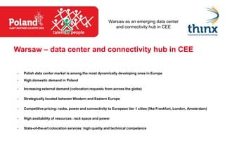 Warsaw as an emerging data center
                                                          and connectivity hub in CEE




Warsaw – data center and connectivity hub in CEE


   Polish data center market is among the most dynamically developing ones in Europe

   High domestic demand in Poland

   Increasing external demand (colocation requests from across the globe)

   Strategically located between Western and Eastern Europe

   Competitive pricing: racks, power and connectivity to European tier 1 cities (like Frankfurt, London, Amsterdam)

   High availability of resources: rack space and power

   State-of-the-art colocation services: high quality and technical competence
 