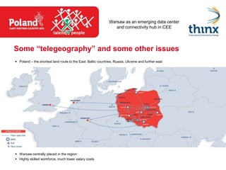 Warsaw as an emerging data center
                                                                 and connectivity hub in CEE




Some “telegeography” and some other issues
 Poland – the shortest land route to the East: Baltic countries, Russia, Ukraine and further east




 Warsaw centrally placed in the region
 Highly skilled workforce, much lower salary costs
 