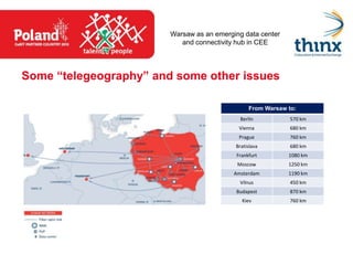 Warsaw as an emerging data center
                           and connectivity hub in CEE




Some “telegeography” and some other issues

                                                From Warsaw to:
                                             Berlin          570 km
                                            Vienna           680 km
                                            Prague           760 km
                                           Bratislava        680 km
                                           Frankfurt        1080 km
                                            Moscow          1250 km
                                           Amsterdam        1190 km
                                             Vilnus          450 km
                                           Budapest          870 km
                                             Kiev            760 km
 