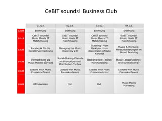CeBIT sounds! Business Club 01.03. 02.03. 03.03. 04.03. Eröffnung 12:00 Eröffnung Eröffnung Eröffnung CeBIT sounds! Music Meets IT Matchmaking CeBIT sounds! Music Meets IT Matchmaking CeBIT sounds! Music Meets IT Matchmaking CeBIT sounds! Music Meets IT Matchmaking GEMAwissen tbd. tbd. Music Meets Marketing 12:15 Loaded with Music Pressekonferenz Loaded with Music Pressekonferenz Loaded with Music Pressekonferenz Loaded with Music Pressekonferenz 16:00 15:30 Vermarktung via Music Mobile Services Social-Sharing-Dienste als Promotion- und Distribution-Turbos Best-Practice: Online-Merchandising Music CrowdFunding - Wie funktioniert's? 14:30 Facebook für die Künstlervermarktung Managing the Music Discovery 2.0 Ticketing - Vom Marktplatz zum dezentralen Affiliate Konzept Musik & Werbung: Herausforderungen im Sound Branding 13:30 
