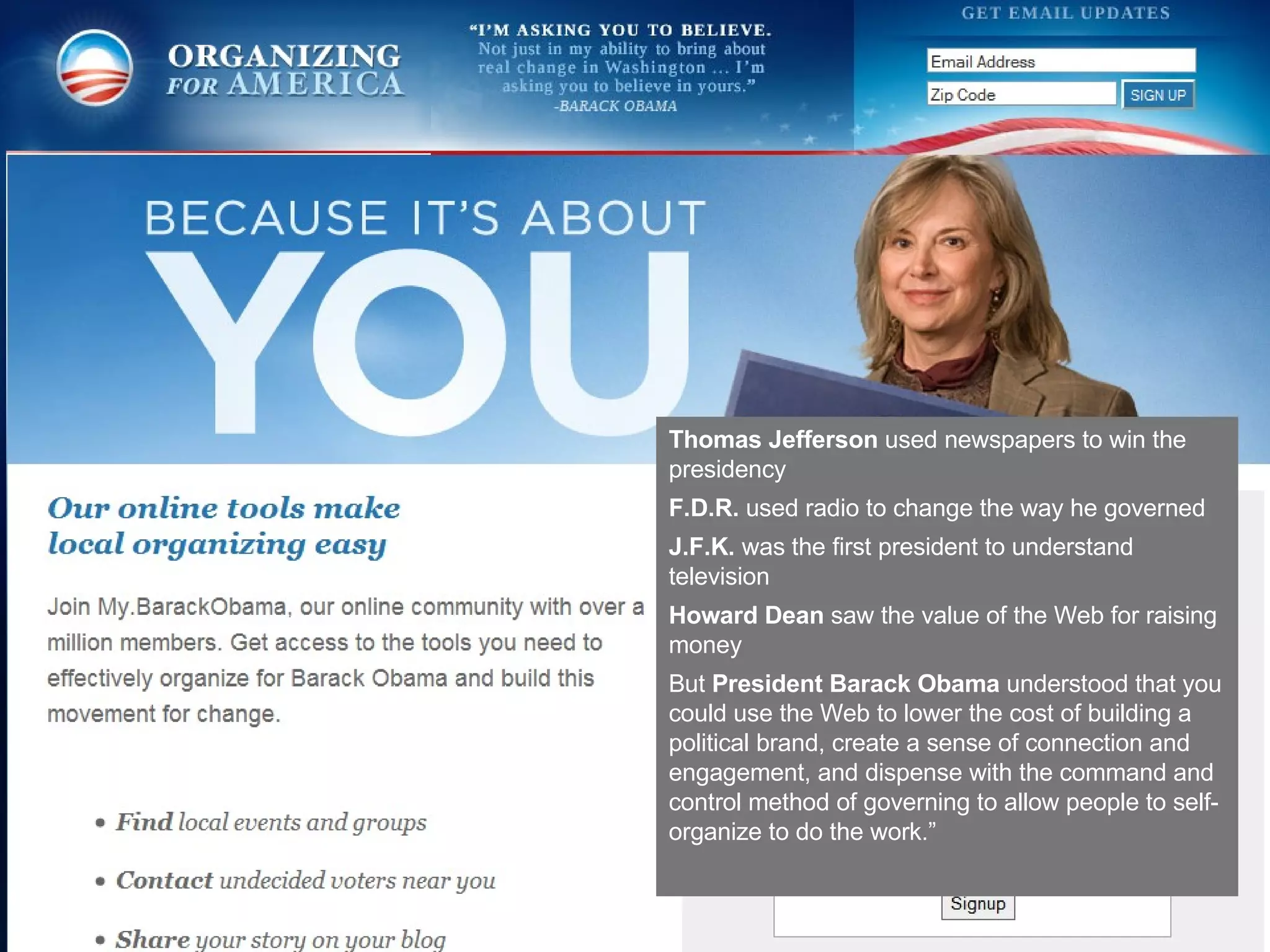 Thomas Jefferson  used newspapers to win the presidency F.D.R.  used radio to change the way he governed J.F.K.  was the first president to understand television Howard Dean  saw the value of the Web for raising money But  President Barack Obama  understood that you could use the Web to lower the cost of building a political brand, create a sense of connection and engagement, and dispense with the command and control method of governing to allow people to self-organize to do the work.”  