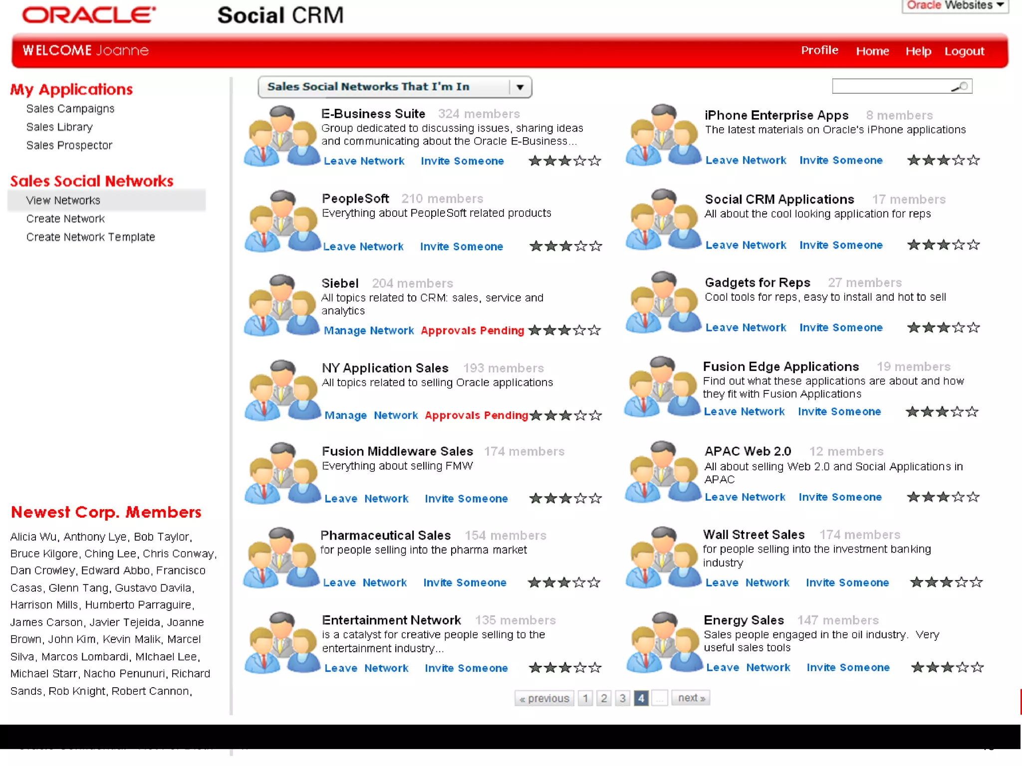 Leave Network  Invite Someone Social CRM Applications  17 members All about the cool looking application for reps Leave Network  Invite Someone Gadgets for Reps  27 members Cool tools for reps, easy to install and hot to sell Leave Network  Invite Someone Fusion Edge Applications  19 members Find out what these applications are about and how they fit with Fusion Applications Leave Network  Invite Someone APAC Web 2.0  12 members All about selling Web 2.0 and Social Applications in APAC Leave Network  Invite Someone iPhone Enterprise Apps  8 members The latest materials on Oracle’s iPhone applications Profile Leave Network  Invite Someone   Siebel  204 members All topics related to CRM: sales, service and analytics Manage Network  Approvals Pending NY Application Sales  193 members All topics related to selling Oracle applications Manage  Network  Approvals Pending Fusion Middleware Sales  174 members Everything about selling FMW Leave  Network  Invite Someone Pharmaceutical Sales  154 members for people selling into the pharma market Leave  Network  Invite Someone Entertainment Network  135 members is a catalyst for creative people selling to the entertainment industry… Leave  Network  Invite Someone PeopleSoft  210 members Everything about PeopleSoft related products Leave Network  Invite Someone E-Business Suite  324 members Group dedicated to discussing issues, sharing ideas and communicating about the Oracle E-Business… Wall Street Sales  174 members for people selling into the investment banking industry Leave  Network  Invite Someone Energy Sales  147 members Sales people engaged in the oil industry.  Very useful sales tools Leave  Network  Invite Someone Newest Corp. Members Alicia Wu, Anthony Lye, Bob Taylor,  Bruce Kilgore, Ching Lee, Chris Conway, Dan Crowley, Edward Abbo, Francisco Casas, Glenn Tang, Gustavo Davila, Harrison Mills, Humberto Parraguire, James Carson, Javier Tejeida, Joanne Brown, John Kim, Kevin Malik, Marcel Silva, Marcos Lombardi, MIchael Lee, Michael Starr, Nacho Penunuri, Richard Sands, Rob Knight, Robert Cannon, 