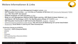 © 2015 SAP SE or an SAP affiliate company. All rights reserved. 16Internal
Weitere Informationen & Links
• Blogs und Webinare zu Lern-Management & agilem Lernen, Link
• SAP Education Communities – u.a. mit Infos zu Produkten & Services SAP Community Netzwerk I XING
• Blog: Wie Telus SAP Jam benutzt
• Software Angebote von SAP Education im Web
• Blogs zur Lern Management Webinar-Reihe (Agile Learning, LMS Markt & dieses Webinar), Link
• Josh Bersin: HR Technology in 2015: Ten Big Disruptions Ahead, 07.10.2014, Link
• SAP Education Community im SAP Community Netzwerk, Englisch Deutsch
• Oxford Economics Workforce 2020 Studie: Hier wird auch die Bedeutung von Lernen beschrieben
• Blogbeitrag: Social Media in Learning and Talent Development
Kostenlose Onlinekurse & MOOCs
• OpenSAP – SAPs Enterprise MOOC
• Udacity
• Edx
• Coursera
• SAP Learning Hub, Discovery Edition
• https://iversity.org/
 