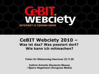 CeBIT Webciety 2010 –
Was ist das? Was passiert dort?
Wie kann ich mitmachen?
Folien für Webmontag Hannover 23.11.09
Kathrin Schmitz (Deutsche Messe)
/ Bjoern Negelmann (Kongress Media)
 