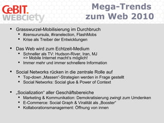 Mega-Trends
zum Web 2010
 Grasswurzel-Mobilisierung im Durchbruch
 #zensurursula, #iranelection, FlashMobs
 Krise als Treiber der Entwicklungen
 Das Web wird zum Echtzeit-Medium
 Schneller als TV: Hudson-River, Iran, MJ
=> Mobile Internet macht‘s möglich!
 Immer mehr und immer schnellere Information
 Social Networks rücken in die zentrale Rolle auf
 Top-down „Massen“-Strategien werden in Frage gestellt
 Social Networks: Social glue & Power of Context
 „Socialization“ aller Geschäftsbereiche
 Marketing & Kommunikation: Demokratisierung zwingt zum Umdenken
 E-Commerce: Social Graph & Viralität als „Booster“
 Kollaborationsmanagement: Öffnung von innen
 