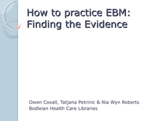 How to practice EBM:
Finding the Evidence




Owen Coxall, Tatjana Petrinic & Nia Wyn Roberts
Bodleian Health Care Libraries
 