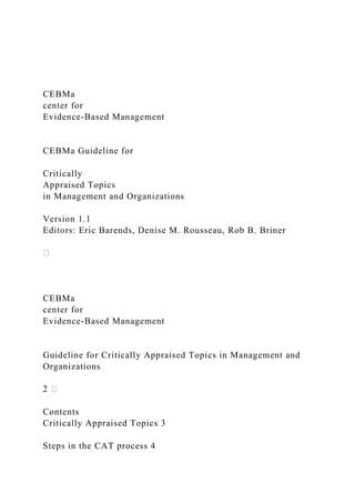 CEBMa
center for
Evidence-Based Management
CEBMa Guideline for
Critically
Appraised Topics
in Management and Organizations
Version 1.1
Editors: Eric Barends, Denise M. Rousseau, Rob B. Briner
CEBMa
center for
Evidence-Based Management
Guideline for Critically Appraised Topics in Management and
Organizations
Contents
Critically Appraised Topics 3
Steps in the CAT process 4
 