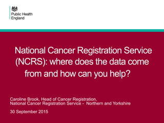 National Cancer Registration Service
(NCRS): where does the data come
from and how can you help?
Caroline Brook, Head of Cancer Registration,
National Cancer Registration Service - Northern and Yorkshire
30 September 2015
 