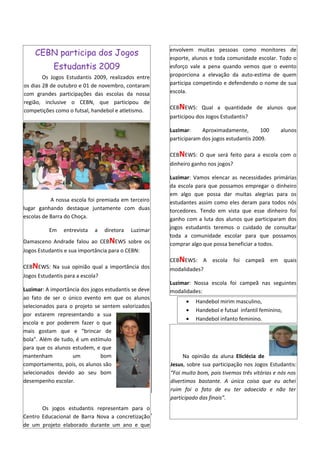 envolvem muitas pessoas como monitores de
    CEBN participa dos Jogos
                                                       esporte, alunos e toda comunidade escolar. Todo o
            Estudantis 2009                            esforço vale a pena quando vemos que o evento
        Os Jogos Estudantis 2009, realizados entre     proporciona a elevação da auto-estima de quem
os dias 28 de outubro e 01 de novembro, contaram       participa competindo e defendendo o nome de sua
com grandes participações das escolas da nossa         escola.
região, inclusive o CEBN, que participou de
                                                       CEBNEWS: Qual a quantidade de alunos que
competições como o futsal, handebol e atletismo.
                                                       participou dos Jogos Estudantis?

                                                       Luzimar:     Aproximadamente,        100     alunos
                                                       participaram dos jogos estudantis 2009.

                                                       CEBNEWS: O que será feito para a escola com o
                                                       dinheiro ganho nos jogos?

                                                       Luzimar: Vamos elencar as necessidades primárias
                                                       da escola para que possamos empregar o dinheiro
                                                       em algo que possa dar muitas alegrias para os
           A nossa escola foi premiada em terceiro     estudantes assim como eles deram para todos nós
lugar ganhando destaque juntamente com duas            torcedores. Tendo em vista que esse dinheiro foi
escolas de Barra do Choça.                             ganho com a luta dos alunos que participaram dos
          Em    entrevista   a    diretora   Luzimar   jogos estudantis teremos o cuidado de consultar
                                                       toda a comunidade escolar para que possamos
Damasceno Andrade falou ao CEBNEWS sobre os            comprar algo que possa beneficiar a todos.
Jogos Estudantis e sua importância para o CEBN:
                                                       CEBNEWS: A escola foi campeã em quais
CEBNEWS: Na sua opinião qual a importância dos         modalidades?
Jogos Estudantis para a escola?
                                                       Luzimar: Nossa escola foi campeã nas seguintes
Luzimar: A importância dos jogos estudantis se deve    modalidades:
ao fato de ser o único evento em que os alunos
                                                             •   Handebol mirim masculino,
selecionados para o projeto se sentem valorizados
                                                             •   Handebol e futsal infantil feminino,
por estarem representando a sua
                                                             •   Handebol infanto feminino.
escola e por poderem fazer o que
mais gostam que e “brincar de
bola”. Além de tudo, é um estímulo
para que os alunos estudem, e que
mantenham          um          bom                          Na opinião da aluna Eliclécia de
comportamento, pois, os alunos são                     Jesus, sobre sua participação nos Jogos Estudantis:
selecionados devido ao seu bom                         “Foi muito bom, pois tivemos três vitórias e nós nos
desempenho escolar.                                    divertimos bastante. A única coisa que eu achei
                                                       ruim foi o fato de eu ter adoecido e não ter
                                                       participado das finais”.
       Os jogos estudantis representam para o
Centro Educacional de Barra Nova a concretização
de um projeto elaborado durante um ano e que
 