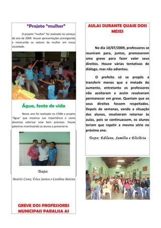 “Projeto “mulher”                          AULAS DURANTE QUASE DOIS
                                                               MESES
        O projeto “mulher” foi realizado no começo
do ano de 2009. Houve apresentações prestigiando
e mostrando os valores da mulher em nossa
sociedade.                                                 No dia 10/07/2009, professores se
                                                     reuniram para, juntos, promoverem
                                                     uma greve para fazer valer seus
                                                     direitos. Houve várias tentativas de
                                                     diálogo, mas não adiantou.

                                                           O prefeito só se propôs a
                                                     transferir menos que a metade do
                                                     aumento, entretanto os professores
                                                     não aceitaram e assim resolveram
                                                     permanecer em greve. Queriam que os
                                                     seus direitos fossem respeitados.
       Água, fonte de vida
                                                     Depois de semanas, vendo a situação
        Nesse ano foi realizado no CEBN o projeto    dos alunos, resolveram retornar às
“Água” que mostrou sua importância e como
                                                     aulas, pois se continuassem, os alunos
devemos valorizar esse bem precioso. Houve
palestras incentivando os alunos a preservá-la.      teriam que repetir a mesma série no
                                                     próximo ano.
                                                       Texto: Edilane, Samília e Eliclécia




                    Texto:

Beatriz Costa, Érica Santos e Carolina Batista




    GREVE DOS PROFESSORES
    MUNICIPAIS PARALISA AS
 
