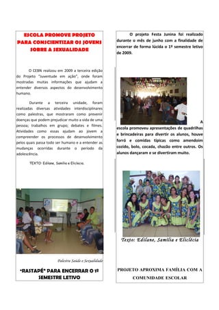 ESCOLA PROMOVE PROJETO                                       O projeto Festa Junina foi realizado
PARA CONSCIENTIZAR OS JOVENS                            durante o mês de junho com a finalidade de
                                                        encerrar de forma lúcida o 1º semestre letivo
    SOBRE A SEXUALIDADE
                                                        de 2009.



      O CEBN realizou em 2009 a terceira edição
do Projeto “Juventude em ação”, onde foram
mostradas muitas informações que ajudam a
entender diversos aspectos do desenvolvimento
humano.

        Durante a terceira unidade, foram
realizadas diversas atividades interdisciplinares
como palestras, que mostraram como prevenir
doenças que podem prejudicar muito a vida de uma
                                                                                                    A
pessoa; trabalhos em grupo; debates e filmes.
                                                        escola promoveu apresentações de quadrilhas
Atividades como essas ajudam ao jovem a
                                                        e brincadeiras para divertir os alunos, houve
compreender os processos de desenvolvimento
pelos quais passa todo ser humano e a entender as
                                                        forró e comidas típicas como amendoim
mudanças ocorridas durante o período da                 cozido, bolo, cocada, chazão entre outros. Os
adolescência.                                           alunos dançaram e se divertiram muito.

       TEXTO: Edilane, Samília e Eliclecia.




                                                          Texto: Edilane, Samília e Eliclécia



                         Palestra Saúde e Sexualidade

  “RASTAPÉ” PARA ENCERRAR O 1º                          PROJETO APROXIMA FAMÍLIA COM A
             SEMESTRE LETIVO                                    COMUNIDADE ESCOLAR
 