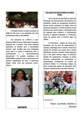 BALANÇO DO BRASILEIRÃO NA RETA
                                                                 FINAL

                                                           Com a derrota do São Paulo e vitória do
                                                   Flamengo, do Internacional e do Palmeiras na
                                                   penúltima rodada do campeonato brasileiro,
                                                   houve muitas mudanças na tabela entre os
                                                   primeiros colocados: o Tricolor Paulista caiu de
       O Projeto Família na Escola acontece no     primeiro para quarto lugar; o Flamengo subiu
CEBN há três anos e sua realização tem sido        de segundo para primeiro; o Internacional
aceitável por toda a comunidade.                   assumiu a segunda colocação e o Palmeiras
                                                   subiu do quarto para o terceiro lugar na
       Em entrevista ao CEBNEWS a vice-            tabela.
diretora, Marli di Lauro, falou sobre o projeto.
                                                          O Fluminense , depois de muita luta,
Segundo ela, o projeto “tem como objetivo
                                                   conseguiu sair da zona de rebaixamento e
aproximar as famílias com a comunidade
                                                   colocou o Botafogo com o mesmo número de
escolar”, pois acredita que essa integração
                                                   pontos do Coritiba, que juntos com o Santo
entre pais e a escola é importante para o
                                                   André(com chances remotas) ainda brigaram
conhecimento        e    o     desenvolvimento
                                                   até o fim pelas últimas vagas na primeira
educacional. “O projeto aconteceu em
                                                   divisão do campeonato. Contudo, os times
29/05/2009 e contamos com a presença de um
                                                   cariocas, contrariando as expectativas e
número significativo de pais e esperamos
                                                   especulações, conseguiram se manter na
atingir muito mais das próximas vezes”,
                                                   primeira divisão. E o Flamengo chegou ao
afirma.
                                                   Hexa campeonato depois de dezessete anos
                                                   de jejum, desbancando os grandes favoritos.




                                                   É campeão!!!

                                                            Texto: Laurindo, Tailana e
                 ESPORTE                                                      Joseane
 