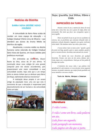 Texto: Graciélia, José Nilton, Flávio e
                                                                     Uildo
         Notícias do Distrito
                                                            IMPRESSÕES DA TURMA
      BARRA NOVA RECEBE NOVO
             COLÉGIO                                          Durante o início do ano, a maioria dos alunos da nossa
                                                    turma não se dava bem, mas com o passar do tempo, fomos nos
                                                    enturmando. Deu muito que fazer, mas conseguimos superar o
        A comunidade de Barra Nova acaba de         nosso orgulho.
receber um novo espaço de educação – o
                                                              Houve um período do ano em que nós nos excedíamos na
Colégio Estadual Vitória Lima de Oliveira – que     conversa, mas ao percebermos que estávamos deixando todos os
atenderá aos alunos do Ensino Médio do              professores e direção chateados e magoados com a gente, resolvemos
distrito e da região.                               tentar mudar. Não mudamos muito, mas valeu a pena tentar.
        Atualmente, o ensino médio no distrito                 A nossa turma é mais ou menos assim: ’’quando a gente
funciona como extensão do Colégio Estadual          fica junto tem briga, quando a gente se separa saudades, quando a
Dária Viana de Queiroz, em locais cedidos pela      gente se encontra discute: desconheço uma amizade tão covarde. ’’

prefeitura municipal.                                           Na maioria das vezes discutimos por qualquer
       Em entrevista ao CEBNEWS, Alvanir            besteirinha. Ficamos com raiva um dos outros, falamos mal...
                                                    Então, depois vem o arrependimento: Nada que um bom pedido de
Rocha da Silva, aluna do 2º ano afirma: “A          desculpas não resolva.
construção desse novo colégio foi uma grande
conquista para nós alunos secundaristas, pois                  O fantástico das nossas vidas, é que podemos tirar
                                                    aprendizado de cada momento, às vezes fazemos tornar pequenos
proporcionará uma maior comodidade a essa           instantes, em grandes momentos, que sempre ficarão guardados nas
comunidade escolar, haja vista que a um tempo       nossas memórias e em nossos corações.
atrás os alunos tinham que se deslocar para Barra
do Choça, enfrentando diversos transtornos”.                 Texto de: Marina, Marques e Jamerson

        A realização desse projeto é um anseio
antigo da população local, uma vez que esta é
consciente de que a educação é responsável pelo
desenvolvimento do ser humano e da comunidade
como um todo.




                                                    Literatura
                                                    A vida é como...
                                                    A vida é como um livro, cada palavra
                                                    um ato,
                                                    Cada frase um segundo,
                                                    Cada parágrafo um momento,
                                                    Cada página um dia que se parte,
 